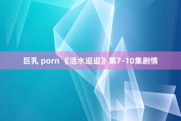 巨乳 porn 《活水迢迢》第7-10集剧情