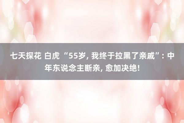 七天探花 白虎 “55岁， 我终于拉黑了亲戚”: 中年东说念主断亲， 愈加决绝!