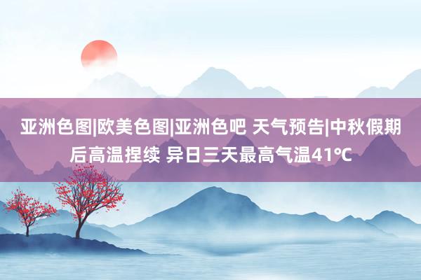 亚洲色图|欧美色图|亚洲色吧 天气预告|中秋假期后高温捏续 异日三天最高气温41℃