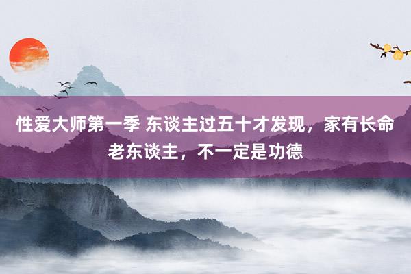 性爱大师第一季 东谈主过五十才发现，家有长命老东谈主，不一定是功德