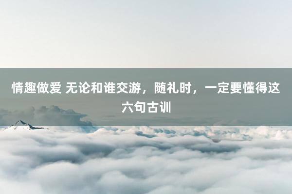 情趣做爱 无论和谁交游，随礼时，一定要懂得这六句古训