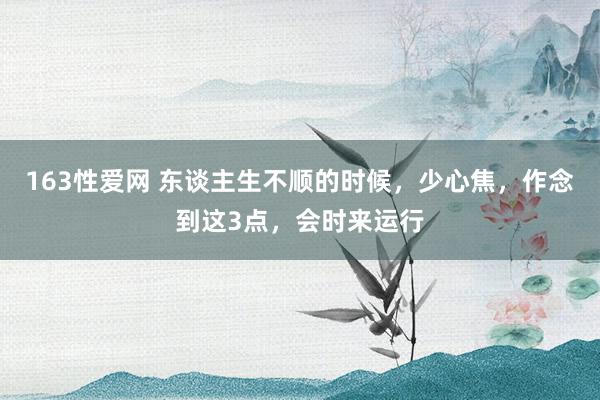 163性爱网 东谈主生不顺的时候，少心焦，作念到这3点，会时来运行