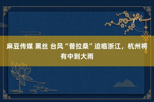 麻豆传媒 黑丝 台风“普拉桑”迫临浙江，杭州将有中到大雨