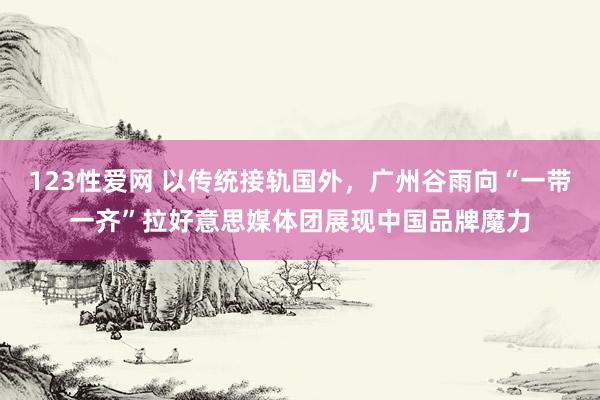 123性爱网 以传统接轨国外，广州谷雨向“一带一齐”拉好意思媒体团展现中国品牌魔力