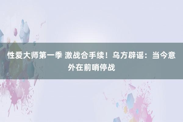 性爱大师第一季 激战合手续！乌方辟谣：当今意外在前哨停战