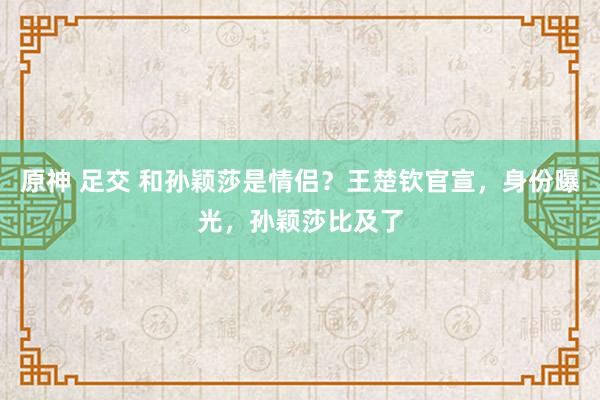 原神 足交 和孙颖莎是情侣？王楚钦官宣，身份曝光，孙颖莎比及了