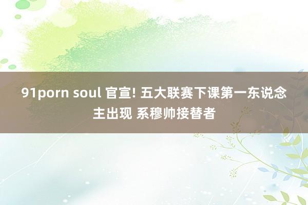 91porn soul 官宣! 五大联赛下课第一东说念主出现 系穆帅接替者