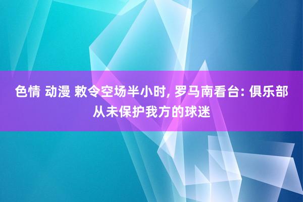 色情 动漫 敕令空场半小时， 罗马南看台: 俱乐部从未保护我方的球迷