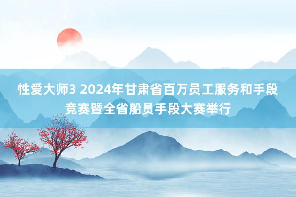 性爱大师3 2024年甘肃省百万员工服务和手段竞赛暨全省船员手段大赛举行