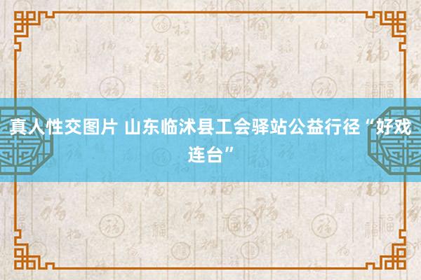 真人性交图片 山东临沭县工会驿站公益行径“好戏连台”