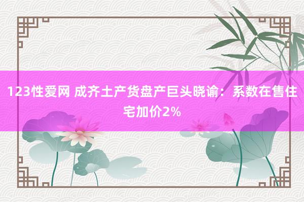 123性爱网 成齐土产货盘产巨头晓谕：系数在售住宅加价2%