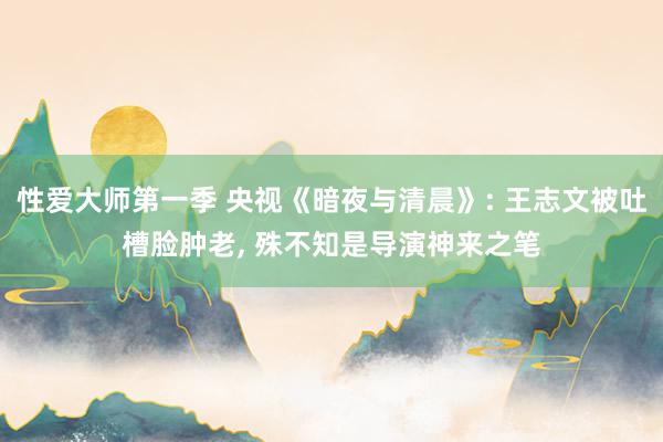 性爱大师第一季 央视《暗夜与清晨》: 王志文被吐槽脸肿老， 殊不知是导演神来之笔