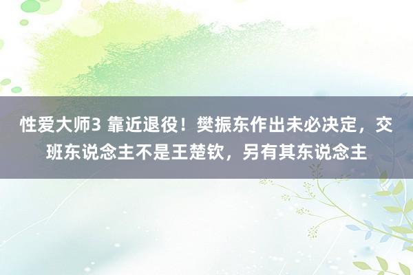 性爱大师3 靠近退役！樊振东作出未必决定，交班东说念主不是王楚钦，另有其东说念主