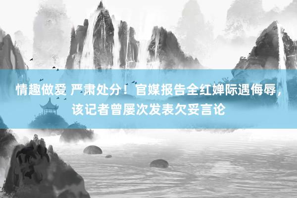 情趣做爱 严肃处分！官媒报告全红婵际遇侮辱，该记者曾屡次发表欠妥言论