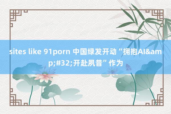 sites like 91porn 中国绿发开动“拥抱AI&#32;开赴夙昔”作为