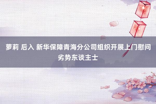 萝莉 后入 新华保障青海分公司组织开展上门慰问劣势东谈主士