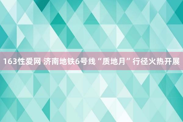 163性爱网 济南地铁6号线“质地月”行径火热开展