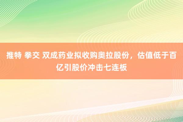 推特 拳交 双成药业拟收购奥拉股份，估值低于百亿引股价冲击七连板