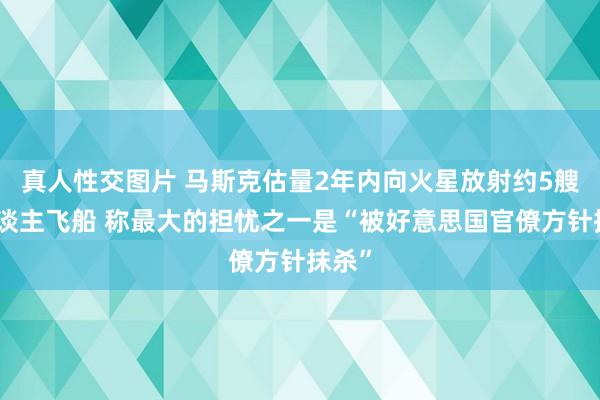 真人性交图片 马斯克估量2年内向火星放射约5艘无东谈主飞船 称最大的担忧之一是“被好意思国官僚方针抹杀”