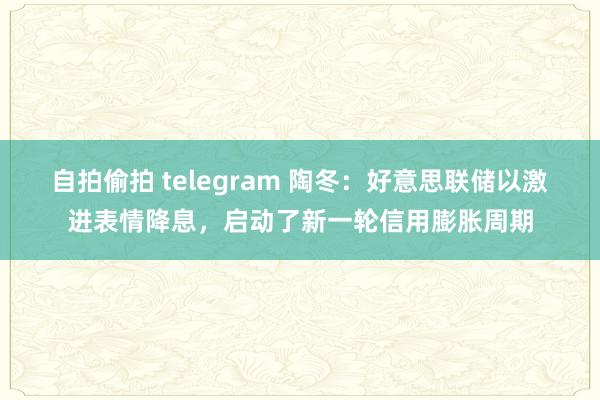 自拍偷拍 telegram 陶冬：好意思联储以激进表情降息，启动了新一轮信用膨胀周期