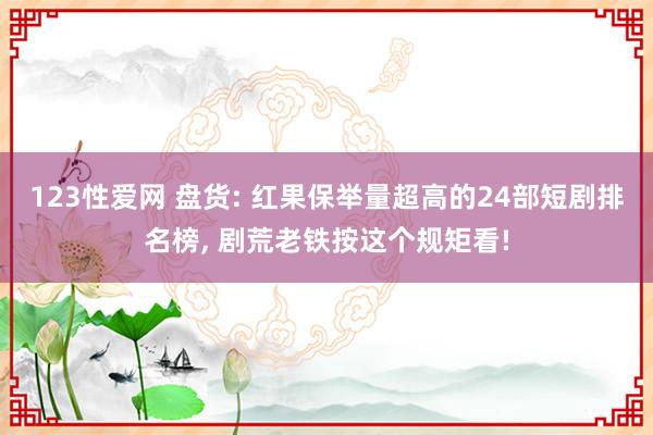 123性爱网 盘货: 红果保举量超高的24部短剧排名榜， 剧荒老铁按这个规矩看!