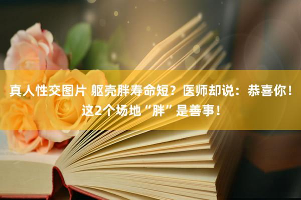 真人性交图片 躯壳胖寿命短？医师却说：恭喜你！这2个场地“胖”是善事！