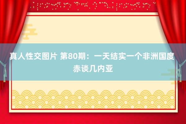 真人性交图片 第80期：一天结实一个非洲国度 赤谈几内亚