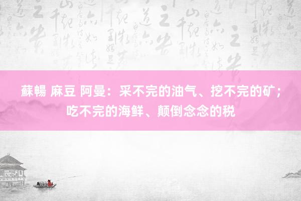 蘇暢 麻豆 阿曼：采不完的油气、挖不完的矿；吃不完的海鲜、颠倒念念的税