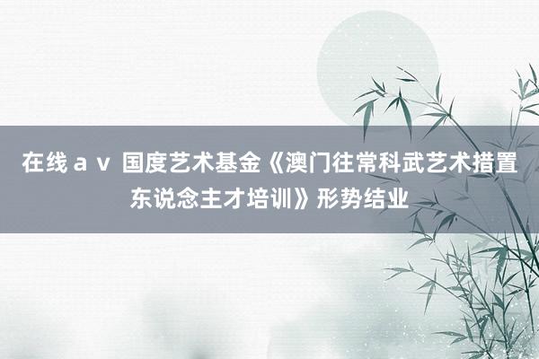 在线ａｖ 国度艺术基金《澳门往常科武艺术措置东说念主才培训》形势结业