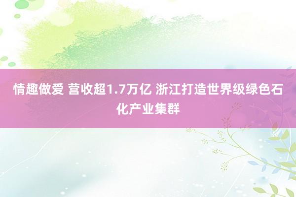 情趣做爱 营收超1.7万亿 浙江打造世界级绿色石化产业集群