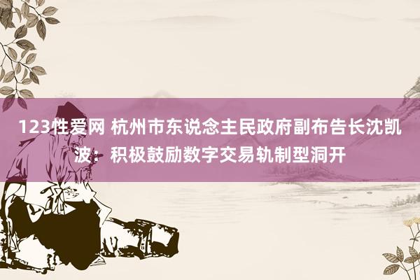 123性爱网 杭州市东说念主民政府副布告长沈凯波：积极鼓励数字交易轨制型洞开