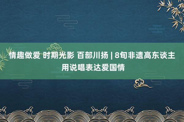 情趣做爱 时期光影 百部川扬 | 8旬非遗高东谈主 用说唱表达爱国情