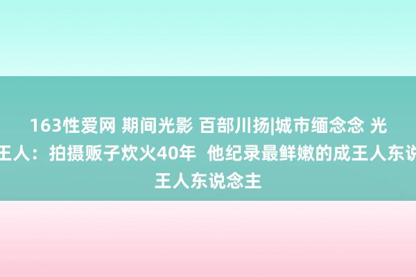 163性爱网 期间光影 百部川扬|城市缅念念 光影成王人：拍摄贩子炊火40年  他纪录最鲜嫩的成王人东说念主