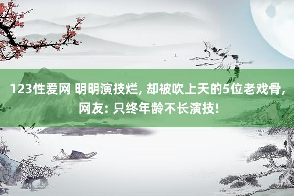 123性爱网 明明演技烂， 却被吹上天的5位老戏骨， 网友: 只终年龄不长演技!