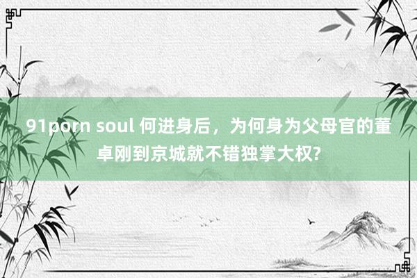 91porn soul 何进身后，为何身为父母官的董卓刚到京城就不错独掌大权?