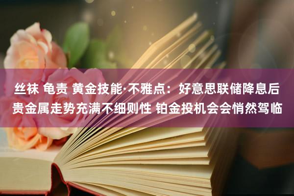 丝袜 龟责 黄金技能·不雅点：好意思联储降息后贵金属走势充满不细则性 铂金投机会会悄然驾临