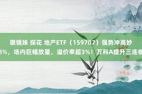 眼镜妹 探花 地产ETF（159707）强势冲高妙8%，场内巨幅放量，溢价率超3%！万科A提升三连板