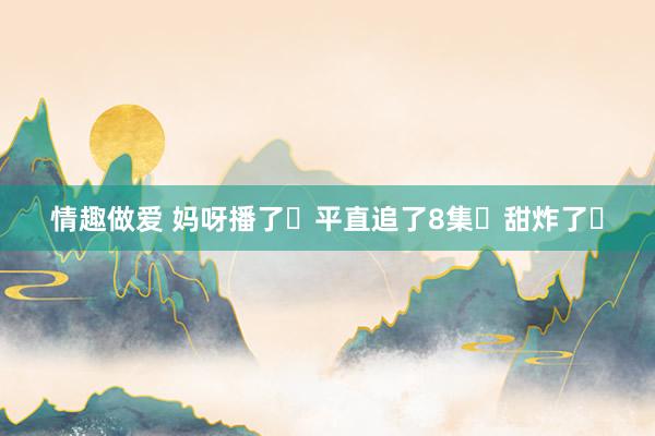 情趣做爱 妈呀播了❗平直追了8集❗甜炸了❗