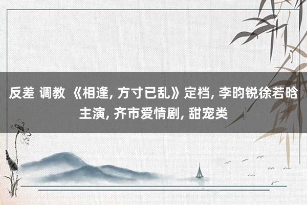 反差 调教 《相逢， 方寸已乱》定档， 李昀锐徐若晗主演， 齐市爱情剧， 甜宠类