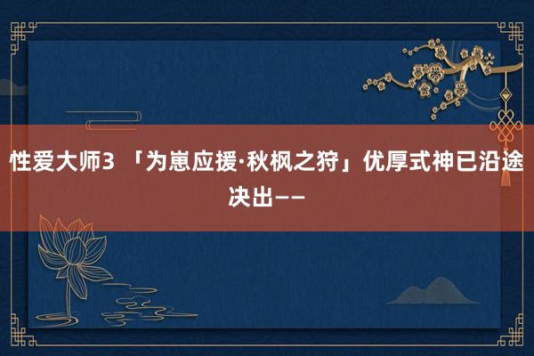 性爱大师3 「为崽应援·秋枫之狩」优厚式神已沿途决出——