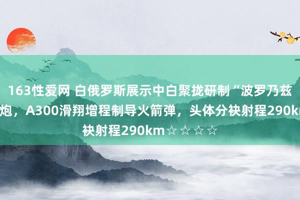 163性爱网 白俄罗斯展示中白聚拢研制“波罗乃兹”良友火箭炮，A300滑翔增程制导火箭弹，头体分袂射程290km☆☆☆☆