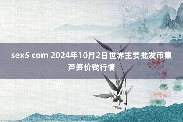 sex5 com 2024年10月2日世界主要批发市集芦笋价钱行情