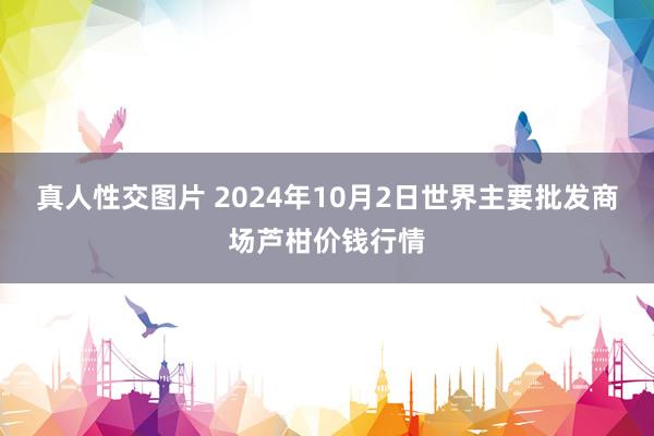 真人性交图片 2024年10月2日世界主要批发商场芦柑价钱行情