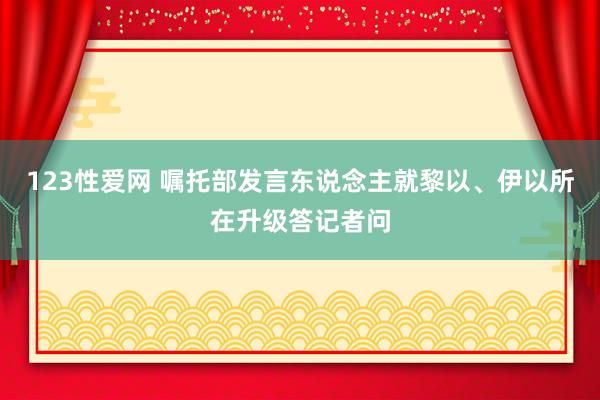 123性爱网 嘱托部发言东说念主就黎以、伊以所在升级答记者问