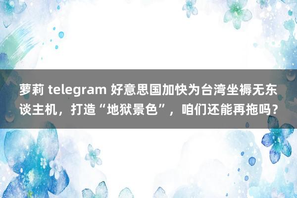 萝莉 telegram 好意思国加快为台湾坐褥无东谈主机，打造“地狱景色”，咱们还能再拖吗？