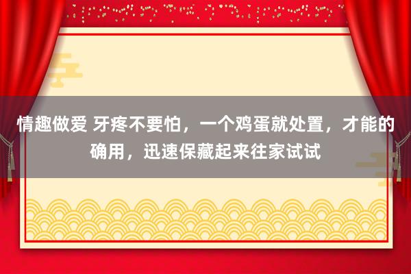 情趣做爱 牙疼不要怕，一个鸡蛋就处置，才能的确用，迅速保藏起来往家试试