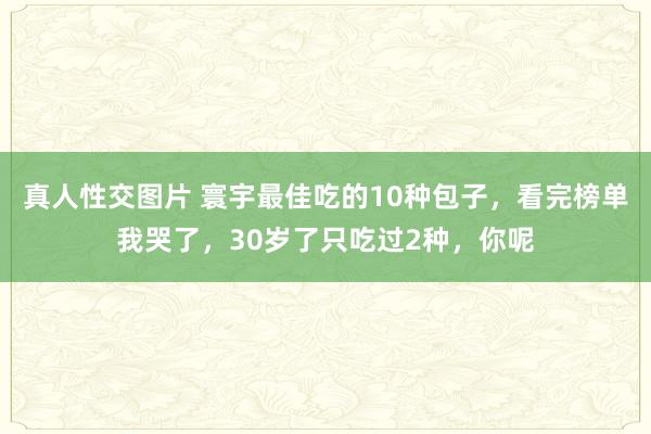 真人性交图片 寰宇最佳吃的10种包子，看完榜单我哭了，30岁了只吃过2种，你呢