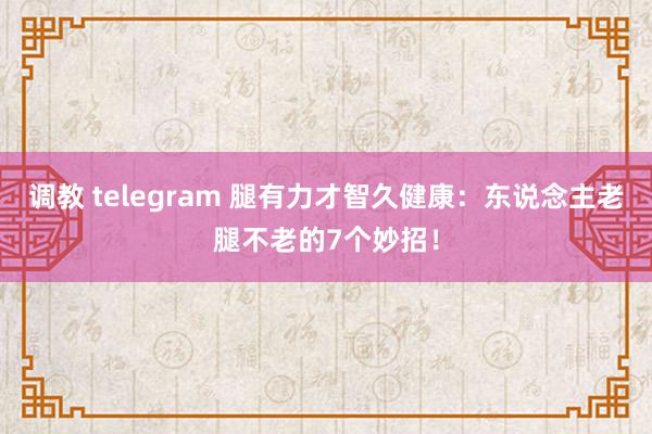 调教 telegram 腿有力才智久健康：东说念主老腿不老的7个妙招！