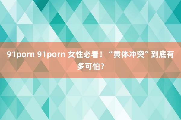 91porn 91porn 女性必看！“黄体冲突”到底有多可怕？