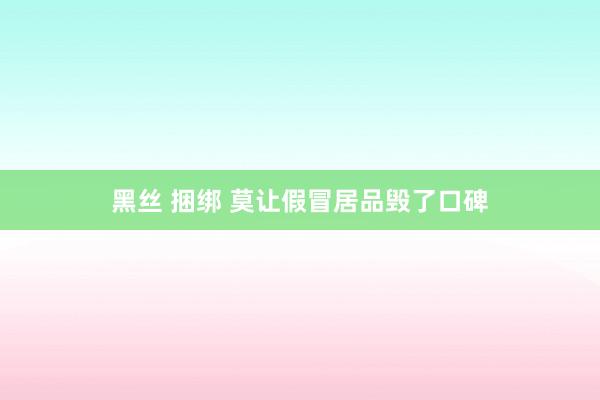 黑丝 捆绑 莫让假冒居品毁了口碑